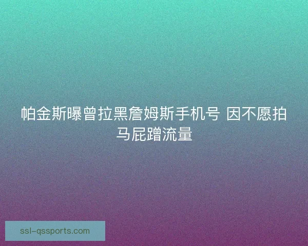 帕金斯曝曾拉黑詹姆斯手机号 因不愿拍马屁蹭流量