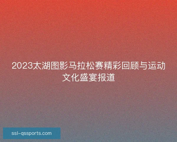 2023太湖图影马拉松赛精彩回顾与运动文化盛宴报道