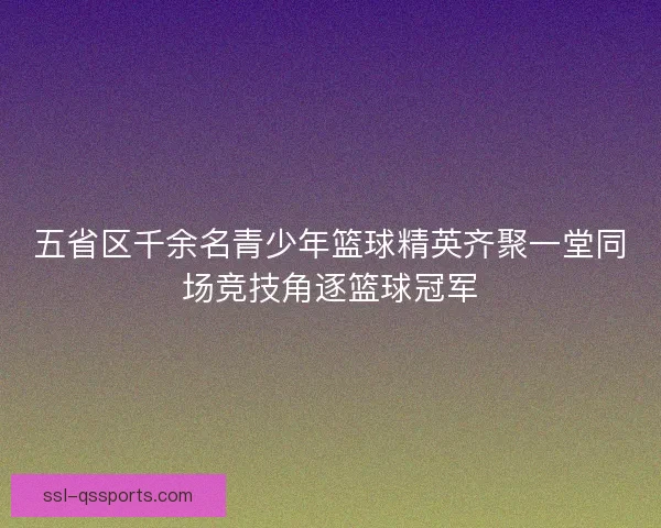 五省区千余名青少年篮球精英齐聚一堂同场竞技角逐篮球冠军